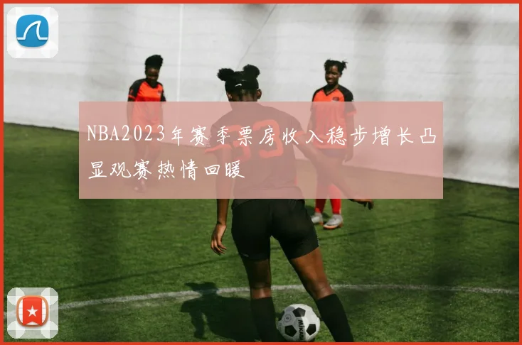 NBA2023年赛季票房收入稳步增长凸显观赛热情回暖