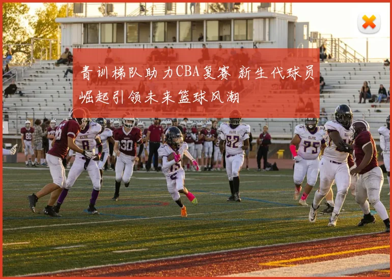 青训梯队助力CBA复赛 新生代球员崛起引领未来篮球风潮