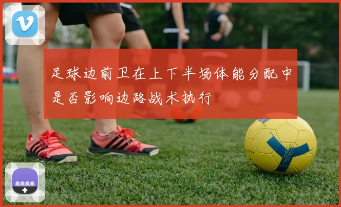 足球边前卫在上下半场体能分配中是否影响边路战术执行