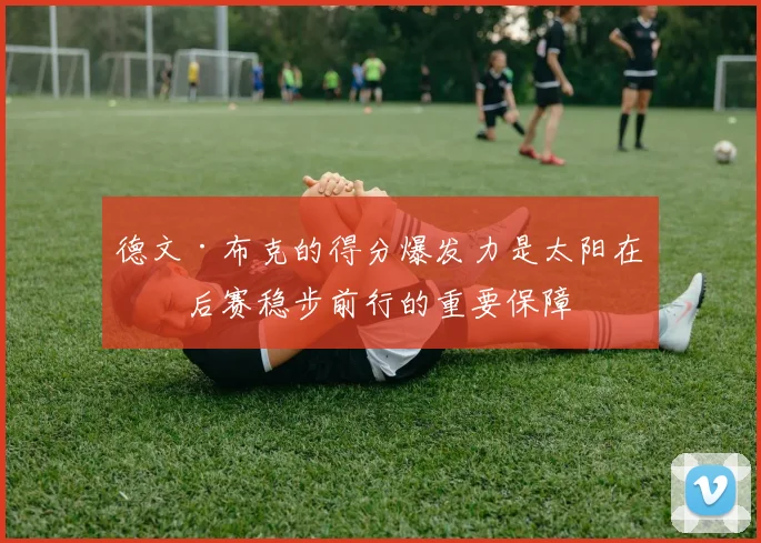 德文·布克的得分爆发力是太阳在季后赛稳步前行的重要保障