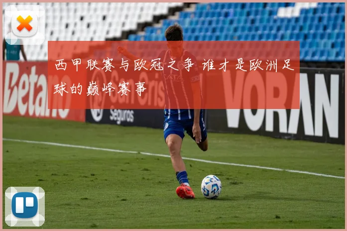 西甲联赛与欧冠之争 谁才是欧洲足球的巅峰赛事