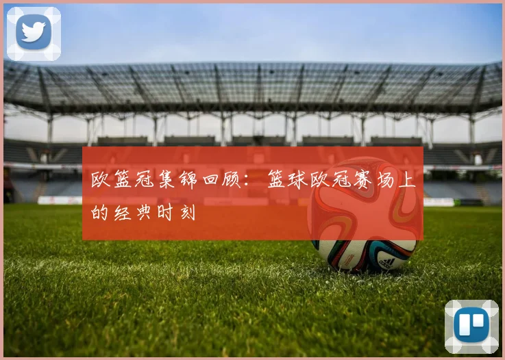 欧篮冠集锦回顾：篮球欧冠赛场上的经典时刻