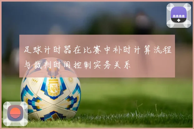 足球计时器在比赛中补时计算流程与裁判时间控制实务关系
