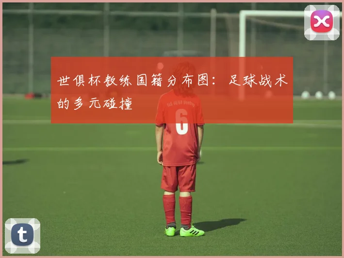 世俱杯教练国籍分布图：足球战术的多元碰撞